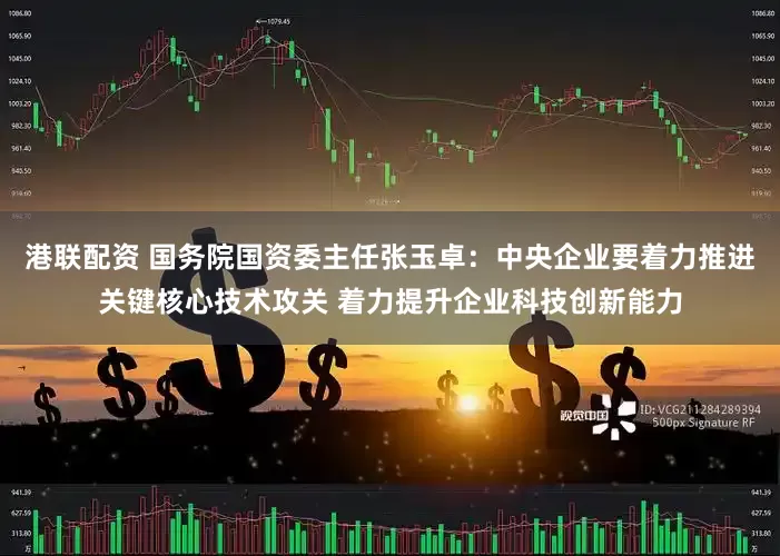 港联配资 国务院国资委主任张玉卓：中央企业要着力推进关键核心技术攻关 着力提升企业科技创新能力