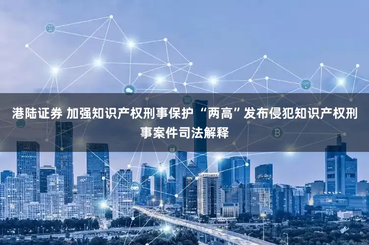 港陆证券 加强知识产权刑事保护 “两高”发布侵犯知识产权刑事案件司法解释