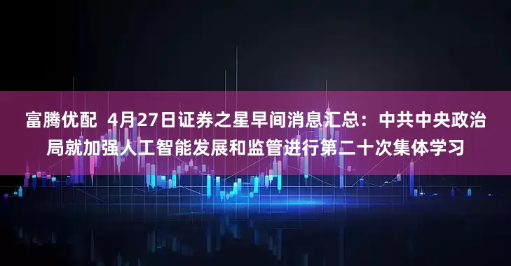 富腾优配  4月27日证券之星早间消息汇总：中共中央政治局就加强人工智能发展和监管进行第二十次集体学习
