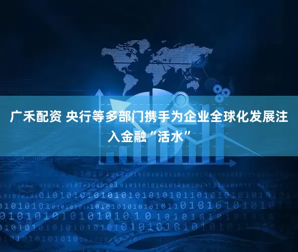 广禾配资 央行等多部门携手为企业全球化发展注入金融“活水”