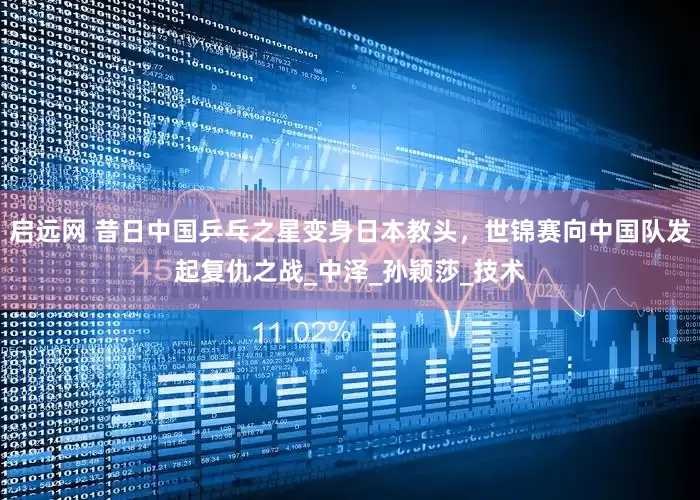 启远网 昔日中国乒乓之星变身日本教头，世锦赛向中国队发起复仇之战_中泽_孙颖莎_技术