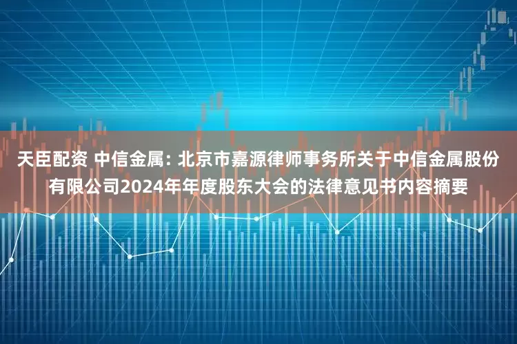 天臣配资 中信金属: 北京市嘉源律师事务所关于中信金属股份有限公司2024年年度股东大会的法律意见书内容摘要