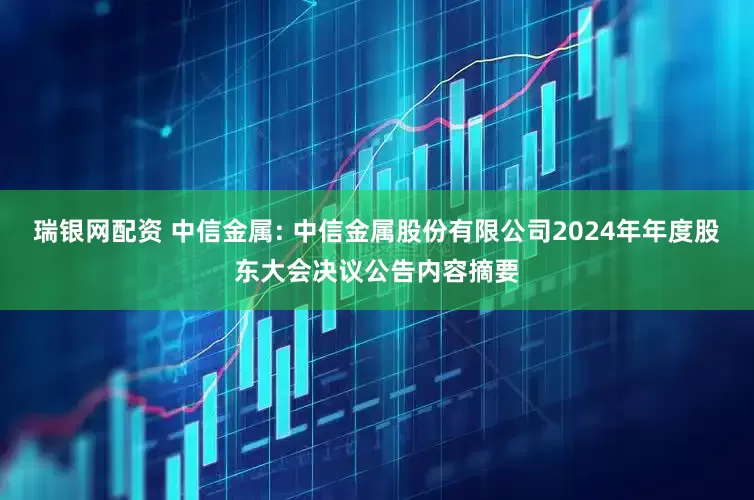 瑞银网配资 中信金属: 中信金属股份有限公司2024年年度股东大会决议公告内容摘要