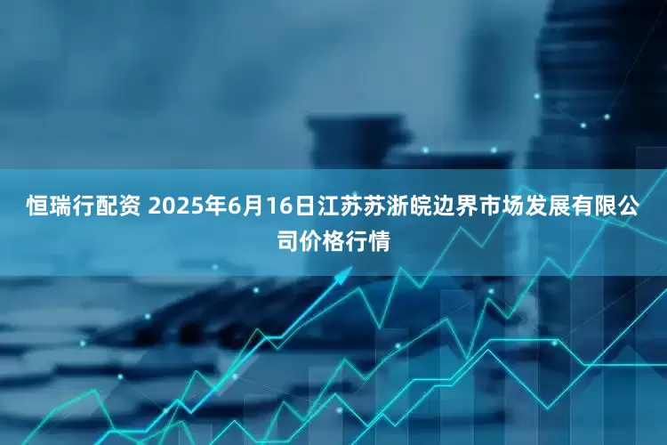 恒瑞行配资 2025年6月16日江苏苏浙皖边界市场发展有限公司价格行情