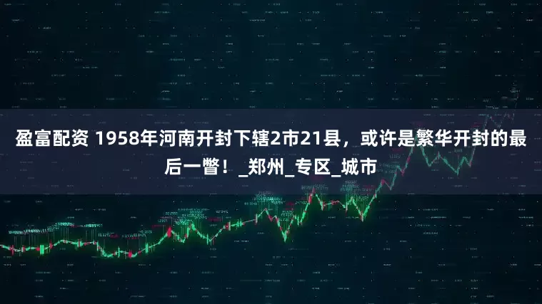 盈富配资 1958年河南开封下辖2市21县，或许是繁华开封的最后一瞥！_郑州_专区_城市