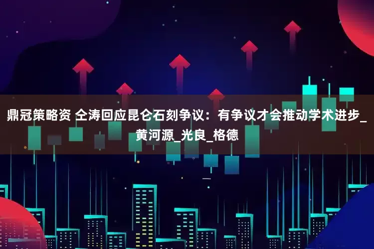鼎冠策略资 仝涛回应昆仑石刻争议：有争议才会推动学术进步_黄河源_光良_格德