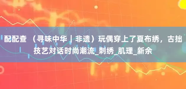 配配查 （寻味中华｜非遗）玩偶穿上了夏布绣，古拙技艺对话时尚潮流_刺绣_肌理_新余