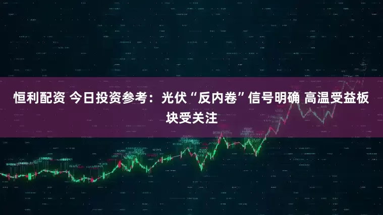 恒利配资 今日投资参考：光伏“反内卷”信号明确 高温受益板块受关注