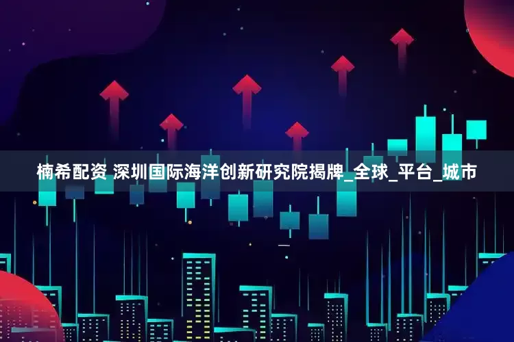楠希配资 深圳国际海洋创新研究院揭牌_全球_平台_城市