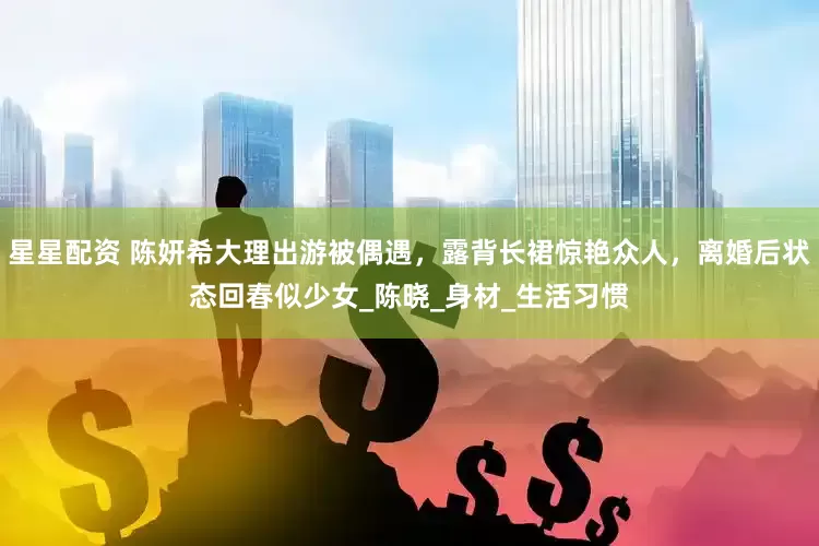星星配资 陈妍希大理出游被偶遇，露背长裙惊艳众人，离婚后状态回春似少女_陈晓_身材_生活习惯