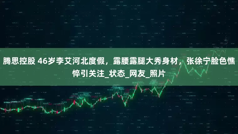 腾思控股 46岁李艾河北度假，露腰露腿大秀身材，张徐宁脸色憔悴引关注_状态_网友_照片