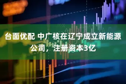 台面优配 中广核在辽宁成立新能源公司，注册资本3亿