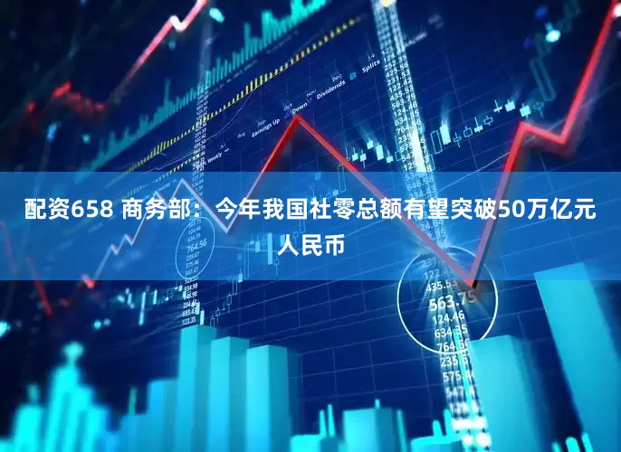 配资658 商务部：今年我国社零总额有望突破50万亿元人民币