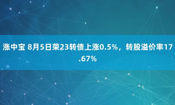 涨中宝 8月5日荣23转债上涨0.5%，转股溢价率17.67%