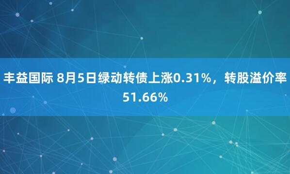 丰益国际 8月5日绿动转债上涨0.31%，转股溢价率51.66%
