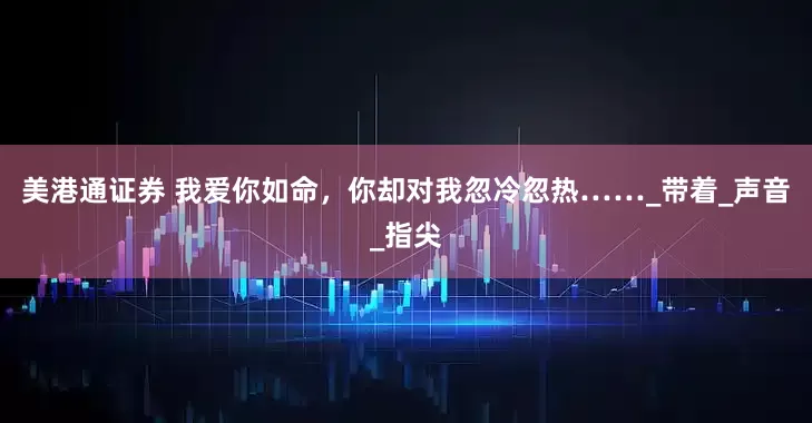 美港通证券 我爱你如命，你却对我忽冷忽热……_带着_声音_指尖