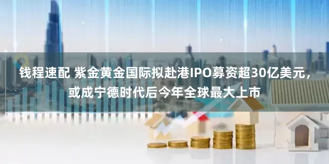 钱程速配 紫金黄金国际拟赴港IPO募资超30亿美元，或成宁德时代后今年全球最大上市