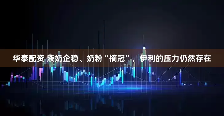 华泰配资 液奶企稳、奶粉“摘冠”，伊利的压力仍然存在