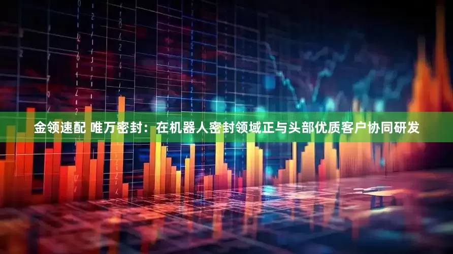 金领速配 唯万密封：在机器人密封领域正与头部优质客户协同研发