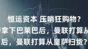 恒运资本 压哨狂购物？7000万镑拿下巴莱巴后，曼联打算从皇萨扫货？