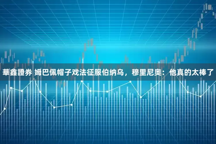 華鑫證券 姆巴佩帽子戏法征服伯纳乌，穆里尼奥：他真的太棒了